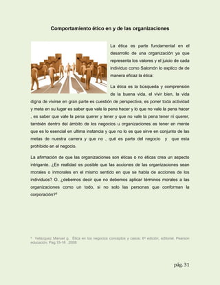 Comportamiento ético en y de las organizaciones

La ética es parte fundamental en el
desarrollo de una organización ya que
representa los valores y el juicio de cada
individuo como Salomón lo explico de de
manera eficaz la ética:
La ética es la búsqueda y comprensión
de la buena vida, el vivir bien, la vida
digna de vivirse en gran parte es cuestión de perspectiva, es poner toda actividad
y meta en su lugar es saber que vale la pena hacer y lo que no vale la pena hacer
, es saber que vale la pena querer y tener y que no vale la pena tener ni querer,
también dentro del ámbito de los negocios u organizaciones es tener en mente
que es lo esencial en ultima instancia y que no lo es que sirve en conjunto de las
metas de nuestra carrera y que no , qué es parte del negocio

y

que esta

prohibido en el negocio.
La afirmación de que las organizaciones son éticas o no éticas crea un aspecto
intrigante. ¿En realidad es posible que las acciones de las organizaciones sean
morales o inmorales en el mismo sentido en que se habla de acciones de los
individuos? O. ¿debemos decir que no debemos aplicar términos morales a las
organizaciones como un todo, si no solo las personas que conforman la
corporación?5

5

Velázquez Manuel g. Ética en los negocios conceptos y casos; 6 a edición, editorial. Pearson
educación. Pag.15-16 .2008.

pág. 31

 
