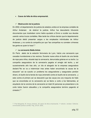 

Casos de falta de ética empresarial.

 Obstrucción de la justicia
En 2002, el departamento de justicia de estados unidos en la empresa contable de
Arthur Andersen

de obstruir la justicia. Arthur fue descubierto triturando

documentos que mostraban como había ayudado a Enron a ocultar sus deudas
usando varios trucos contables. Mas tarde los críticos decían que le departamento
de justicia debió presentar cargos a los empleados individuales de Arthur
Andersen, y no contra la compañía por que “las compañías no cometen crímenes
las gente es quien lo hace”.5
 La cervecería Stella Artois
En París

alado de la estación ferroviaria de Lyon, había una cervecería que

causaba inundaciones a los vecinos. Durante nueve años el dueño de una tienda
de ropa para niños, situada bajo la cervecería, denunciaba goteras en su techo. La
compañía aseguradora de la cervecería pagaba el arreglo del techo, y así
sucesivamente año tras año, un día el abogado de la empresa aseguradora
declaró:”No se va a indemnizar mas antes haber encontrado la causa de la
situación” así se suscito un problema los aseguradores y asegurados perdían
dinero, el dueño de la tienda de ropa arremetió contra el dueño de la cervecería , y
este contra el primero así se descubrió que las causa era una maquina de hielo
que se encontraba en la cervecería así se llamo a corte a los fabricantes, al
arquitecto de la concina de la cervecería en total 24 personas se presentaron a la
corte todos fueron absueltos y la compañía aseguradora termino pagando el
ciniestro.5.1

5.1

Prat Margarita; M. Arroyo Antonio, 40 casos de ética empresarial, 1a edición. amabar. Editorial.
Universidad póntica comilla. Pág. 28-29. 2004,

pág. 32

 