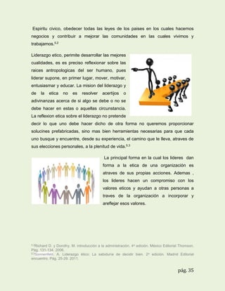 Espiritu civico, obedecer todas las leyes de los paises en los cuales hacemos
negocios y contribuir a mejorar las comunidades en las cuales vivimos y
trabajamos.5.2
Liderazgo etico, perimite desarrollar las mejores
cualidades, es es preciso reflexionar sobre las
raices antropologicas del ser humano, pues
liderar supone, en primer lugar, mover, motivar,
entusiasmar y educar. La mision del liderazgo y
de

la

etica

no

es

resolver

acertijos

o

adivinanzas acerca de si algo se debe o no se
debe hacer en estas o aquellas circunstancia.
La reflexion etica sobre el liderazgo no pretende
decir lo que uno debe hacer dicho de otra forma no queremos proporcionar
solucines prefabricadas, sino mas bien herramientas necesarias para que cada
uno busque y encuentre, desde su experiencia, el camino que le lleva, atraves de
sus elecciones personales, a la plenitud de vida.5.3
La principal forma en la cual los lideres dan
forma a la etica de una organización es
atraves de sus propias acciones. Ademas ,
los lideres hacen un compromiso con los
valores eticos y ayudan a otras personas a
traves de la organización a incorporar y
areflejar esos valores.

5.2Richard

D. y Dorothy. M. introducción a la administración. 4a edición. México Editorial Thomson.
Pág. 131-134. 2006.
5.3Sonnenfeld. A. Liderazgo ético: La sabiduría de decidir bien. 2 a edición. Madrid Editorial
encuentro. Pág. 25-29. 2011.

pág. 35

 