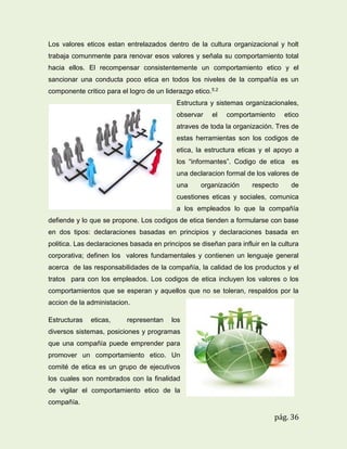 Los valores eticos estan entrelazados dentro de la cultura organizacional y holt
trabaja comunmente para renovar esos valores y señala su comportamiento total
hacia ellos. El recompensar consistentemente un comportamiento etico y el
sancionar una conducta poco etica en todos los niveles de la compañía es un
componente critico para el logro de un liderazgo etico.5.2
Estructura y sistemas organizacionales,
observar

el

comportamiento

etico

atraves de toda la organización. Tres de
estas herramientas son los codigos de
etica, la estructura eticas y el apoyo a
los “informantes”. Codigo de etica

es

una declaracion formal de los valores de
una

organización

respecto

de

cuestiones eticas y sociales, comunica
a los empleados lo que la compañía
defiende y lo que se propone. Los codigos de etica tienden a formularse con base
en dos tipos: declaraciones basadas en principios y declaraciones basada en
politica. Las declaraciones basada en principos se diseñan para influir en la cultura
corporativa; definen los valores fundamentales y contienen un lenguaje general
acerca de las responsabilidades de la compañía, la calidad de los productos y el
tratos para con los empleados. Los codigos de etica incluyen los valores o los
comportamientos que se esperan y aquellos que no se toleran, respaldos por la
accion de la administacion.
Estructuras

eticas,

representan

los

diversos sistemas, posiciones y programas
que una compañía puede emprender para
promover un comportamiento etico. Un
comité de etica es un grupo de ejecutivos
los cuales son nombrados con la finalidad
de vigilar el comportamiento etico de la
compañía.

pág. 36

 