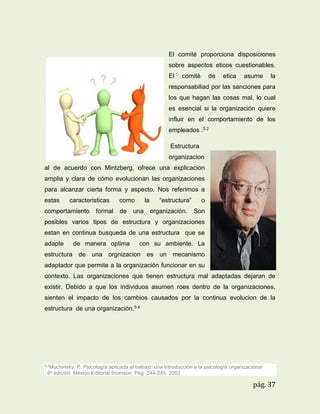 El comité proporciona disposiciones
sobre aspectos eticos cuestionables.
El

comité

de

etica

asume

la

responsabiliad por las sanciones para
los que hagan las cosas mal, lo cual
es esencial si la organización quiere
influir en el comportamiento de los
empleados .5.2
Estructura
organizacion
al de acuerdo con Mintzberg, ofrece una explicacion
amplia y clara de cómo evolucionan las organizaciones
para alcanzar cierta forma y aspecto. Nos referimos a
estas

caracteristicas

comportamiento

formal

como
de

la

una

“estructura”
organización.

o
Son

posibles varios tipos de estructura y organizaciones
estan en continua busqueda de una estructura que se
adapte

de manera optima

con su ambiente. La

estructura de una orgnizacion es un mecanismo
adaptador que permite a la organización funcionar en su
contexto. Las organizaciones que tienen estructura mal adaptadas dejaran de
existir. Debido a que los individuos asumen roes dentro de la organizaciones,
sienten el impacto de los cambios causados por la continua evolucion de la
estructura de una organización.5.4

5.4Muchinsky.

P. Psicología aplicada al trabajo: una introducción a la psicología organizacional
. 6a edición. México Editorial thomson. Pág. 244-245. 2002.

pág. 37

 
