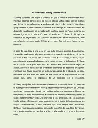 Razonamiento Moral y dilemas éticos
Kohlberg comparte con Piaget la creencia en que la moral se desarrolla en cada
individuo pasando por una serie de fases o etapas. Estas etapas son las mismas
para todos los seres humanos y se dan en el mismo orden, creando estructuras
que permitirán el paso a etapas posteriores. Sin embargo, no todas las etapas del
desarrollo moral surgen de la maduración biológica como en Piaget, estando las
últimas ligadas a la interacción con el ambiente. El desarrollo biológico e
intelectual es, según esto, una condición necesaria para el desarrollo moral, pero
no suficiente. además, según Kohlberg, no todos los individuos llegan a este
desarrollo.

El paso de una etapa a otra se ve en este autor como un proceso de aprendizaje
irreversible en el que se adquieren nuevas estructuras de conocimiento, valoración
y acción. Estas estructuras son solidarias dentro de cada etapa, es decir, actúan
conjuntamente y dependen las unas de la puesta en marcha de las otras. Kohlberg
no encuentra razón para que, una vez puestas en funcionamiento, dejen de
actuar, aunque sí acepta que se produzcan fenómenos de desajuste en algunos
individuos que hayan adquirido las estructuras propias de la etapa de un modo
deficiente. En este caso los restos de estructuras de la etapa anterior podrían
actuar

aún,

dando

la

impresión

de

un

retroceso

en

el

desarrollo.

Kohlberg extrajo las definiciones concretas de sus etapas del desarrollo moral de
la investigación que realizó con niños y adolescentes de los suburbios de Chicago,
a quienes presentó diez situaciones posibles en las que se daban problemas de
elección moral entre dos conductas. El análisis del contenido de las respuestas, el
uso de razonamientos y juicios, la referencia o no a principios, etc. -se analizaron
treinta factores diferentes en todos los sujetos- fue la fuente de la definición de las
etapas. Posteriormente, y para demostrar que estas etapas eran universales,
Kohlberg realizó una investigación semejante con niños de una aldea de Taiwan,
traduciendo sus dilemas morales al chino y adaptándolos un poco a la cultura
china.

pág. 39

 