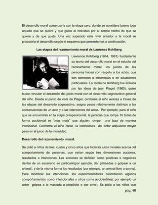 El desarrollo moral comenzaría con la etapa cero, donde se considera bueno todo
aquello que se quiere y que gusta al individuo por el simple hecho de que se
quiere y de que gusta. Una vez superado este nivel anterior a la moral se
produciría el desarrollo según el esquema que presentamos a continuación.
Las etapas del razonamiento moral de Laurence Kohlberg
Lawrence Kohlberg (1964, 1981) fundamento
su teoría del desarrollo moral en el estudio del
razonamiento

moral,

los

juicios

de

las

personas hacen con respeto a los actos, que
son correctos o incorrectos o en situaciones
particulares. La teoría de Kohlberg fue incluida
por las ideas de jean Piaget (1965), quien
busco vincular el desarrollo del juicio moral con el desarrollo cognoscitivo general
del niño. Desde el punto de vista de Piaget, conforme el niño avanza a travez de
las etapas del desarrollo cognosctivo, asigna pesos relativamente distintos a las
consecuencias de un acto y a las intenciones del actor. Por ejemplo, para el niño
que se encuentran en la etapa preoperacional, la persona que rompe 10 tazas de
forma accidental es “mas mala” que alguien rompe

una taza de manera

intencional. Conforme el niño crece, la intenciones del actor adquieren mayor
peso en el juicio de la moralidad.
Desarrollo del razonamiento moral.
Se pidió a niños de tres, cuatro y cinco años que hicieran juicio morales acerca del
comportamiento de personas, que varian según tres dimensiones acciones,
resultados o intenciones. Las acciones se definían como positivas o negativas
dentro de un escenario en particular(por ejemplo, dar palmadas o golpear a un
animal), y de la misma forma los resultados (por ejemplo, un animal lloro o sonrio).
Para modificar las intenciones, los experimentadores describieron algunos
comportamientos como intencionales y otros como accidentales( por ejemplo un
actor golpea a la mascota a propósito o por error). Se pidió a los niños que

pág. 40

 
