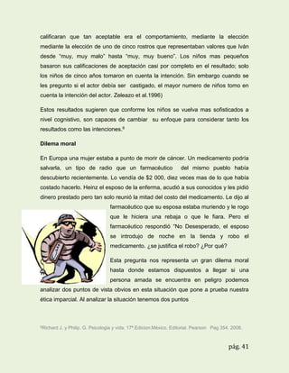 calificaran que tan aceptable era el comportamiento, mediante la elección
mediante la elección de uno de cinco rostros que representaban valores que Iván
desde “muy, muy malo” hasta “muy, muy bueno”. Los niños mas pequeños
basaron sus calificaciones de aceptación casi por completo en el resultado; solo
los niños de cinco años tomaron en cuenta la intención. Sin embargo cuando se
les pregunto si el actor debía ser castigado, el mayor numero de niños tomo en
cuenta la intención del actor. Zeleazo et al.1996)
Estos resultados sugieren que conforme los niños se vuelva mas sofisticados a
nivel cognistivo, son capaces de cambiar su enfoque para considerar tanto los
resultados como las intenciones.6
Dilema moral
En Europa una mujer estaba a punto de morir de cáncer. Un medicamento podría
salvarla, un tipo de radio que un farmacéutico

del mismo pueblo había

descubierto recientemente. Lo vendía de $2 000, diez veces mas de lo que había
costado hacerlo. Heinz el esposo de la enferma, acudió a sus conocidos y les pidió
dinero prestado pero tan solo reunió la mitad del costo del medicamento. Le dijo al
farmacéutico que su esposa estaba muriendo y le rogo
que le hiciera una rebaja o que le fiara. Pero el
farmacéutico respondió “No Desesperado, el esposo
se introdujo de noche en la tienda y robo el
medicamento. ¿se justifica el robo? ¿Por qué?
Esta pregunta nos representa un gran dilema moral
hasta donde estamos dispuestos a llegar si una
persona amada se encuentra en peligro podemos
analizar dos puntos de vista obvios en esta situación que pone a prueba nuestra
ética imparcial. Al analizar la situación tenemos dos puntos

6Richard

J, y Philip. G. Psicologia y vida. 17ª.Edicion.México. Editorial. Pearson Pag 354. 2008.

pág. 41

 