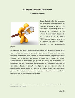 El Código de Ética en las Organizaciones
El análisis de casos

Según Stake (1983), los casos son
una experiencia vicaria presenta en
forma de problema al que hay que
proporcionar algunas respuestas que
favorezca

su

resolución

en

un

contexto de intervención. De acuerdo
con H.I. Harrington y J.W Garrison
(1992), en este proceso toma forma
un conjunto de principio teóricos
generales

y

de

argumentación

propia.7
La relevancia educativa y de formación del análisis de casos deriva del hecho de
que constituye una autentica oportunidad de examinar la experiencia que otros
han vivido y de implicar en la solución de problemas reales y significativos en el
ejercicio

de la profesión de análisis de casos tiene ocasión de mejorar

cualitativamente la compresión que poseen del trabajo de intervención y la
información que sobre esta dirigen hacia aquellos con quienes se relacionan en
este proceso. Estudio de caso, los investigadores que conducen un estudio de
caso investiga a profundidad la conducta de una persona o de unas cuantas
personas. Este método suele arrojar una gran cantidad de información detallada y
descriptiva que es útil para formular hipótesis.

7Mauri.

T. El análisis de casos como herramienta de formación profesional.1 a. Edición. México.
Editorial. UOC. Pág. 5. 1992.

pág. 43

 