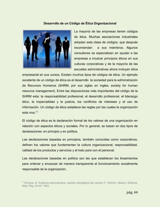 Desarrollo de un Código de Ética Organizacional
La mayoría de las empresas tienen códigos
de ética. Muchas asociaciones industriales
adoptan esta clase de códigos, que después
recomiendan

a sus miembros. Algunos

consultores se especializan en ayudar a las
empresas a inculcar principios éticos en sus
culturas corporativas y de la mayoría de las
escuelas administrativas ahora incluyen ética
empresarial en sus cursos. Existen muchos tipos de códigos de ética. Un ejemplo
excelente de un código de ética es el desarrollo la sociedad para la administración
de Recursos Humanos (SHRM, por sus siglas en ingles; society for human
resource management). Entre las disposiciones más importantes del código de la
SHRM esta: la responsabilidad profesional, el desarrollo profesional, el liderazgo
ético, la imparcialidad y la justicia, los conflictos de intereses y el uso de
información. Un código de ética establece las reglas por las cuales la organización
esta viva.7.1
El código de ética es la declaración formal de los valores de una organización en
relación con aspectos éticos y sociales. Por lo general, se basan en dos tipos de
declaraciones: en principio y en política.
Las declaraciones basadas en principios, también conocidas como corporativos,
definen los valores que fundamentan la cultura organizacional, responsabilidad,
calidad de los productos y servicios y el trato para con el personal.
Las declaraciones basadas en política son las que establecen los lineamientos
para ordenar y encauzar de manera transparente el funcionamiento socialmente
responsable de la organización.

7.1Enrique.

B. Auditoria administrativa: gestión estratégica del cambio.1a. Edición. México. Editorial.
Mad. Pág. 44-45. 1993.

pág. 44

 