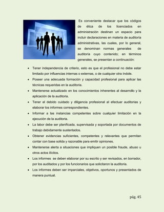 Es conveniente destacar que los códigos
de

ética

de

los

licenciados

en

administración destinan un espacio para
incluir declaraciones en materia de auditoría
administrativas, las cuales, por lo general,
se denominan normas generales
auditoría

cuyo

contenido;

en

de

términos

generales, se presentan a continuación:


Tener independencia de criterio, esto es que el profesional no debe estar
limitado por influencias internas o externas, o de cualquier otra índole.



Poseer una adecuada formación y capacidad profesional para aplicar las
técnicas requeridas en la auditoria.



Mantenerse actualizado en los conocimientos inherentes al desarrollo y la
aplicación de la auditoria.



Tener el debido cuidado y diligencia profesional al efectuar auditorias y
elaborar los informes correspondientes.



Informar a las instancias competentes sobre cualquier limitación en la
ejecución de la auditoria.



La labor debe ser planificada, supervisada y soportada por documentos de
trabajo debidamente sustentados.



Obtener evidencias suficientes, competentes y relevantes que permitan
contar con base solida y razonable para emitir opiniones.



Mantenerse alerta a situaciones que impliquen un posible fraude, abuso u
otros actos ilícitos.



Los informes se deben elaborar por su escrito y ser revisados, en borrador,
por los auditados y por los funcionarios que solicitaron la auditoria.



Los informes deben ser imparciales, objetivos, oportunos y presentados de
manera puntual.

pág. 45

 