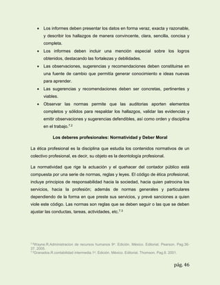 

Los informes deben presentar los datos en forma veraz, exacta y razonable,
y describir los hallazgos de manera convincente, clara, sencilla, concisa y
completa.



Los informes deben incluir una mención especial sobre los logros
obtenidos, destacando las fortalezas y debilidades.



Las observaciones, sugerencias y recomendaciones deben constituirse en
una fuente de cambio que permitía generar conocimiento e ideas nuevas
para aprender.



Las sugerencias y recomendaciones deben ser concretas, pertinentes y
viables.



Observar las normas permite que las auditorias aporten elementos
completos y sólidos para respaldar los hallazgos, validar las evidencias y
emitir observaciones y sugerencias defendibles, así como orden y disciplina
en el trabajo.7.2
Los deberes profesionales: Normatividad y Deber Moral

La ética profesional es la disciplina que estudia los contenidos normativos de un
colectivo profesional, es decir, su objeto es la deontología profesional.
La normatividad que rige la actuación y el quehacer del contador público está
compuesta por una serie de normas, reglas y leyes. El código de ética profesional,
incluye principios de responsabilidad hacia la sociedad, hacia quien patrocina los
servicios, hacia la profesión; además de normas generales y particulares
dependiendo de la forma en que preste sus servicios, y prevé sanciones a quien
viole este código. Las normas son reglas que se deben seguir o las que se deben
ajustar las conductas, tareas, actividades, etc.7.3

7.2Wayne.R.Administracion

de recursos humanos 9a. Edición. México. Editorial. Pearson. Pag.36-

37. 2005.
7.3Granados.R.contabilidad intermedia.1a. Edición. México. Editorial. Thomson. Pag.8. 2001.

pág. 46

 