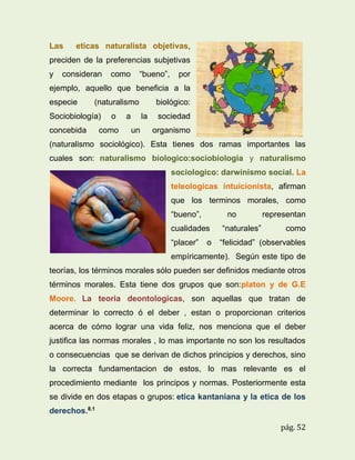 Las

eticas naturalista objetivas,

preciden de la preferencias subjetivas
y

consideran

como

“bueno”,

por

ejemplo, aquello que beneficia a la
especie

(naturalismo

Sociobiología)
concebida

o

como

a

biológico:
la

un

sociedad
organismo

(naturalismo sociológico). Esta tienes dos ramas importantes las
cuales son: naturalismo biologico:sociobiologia y naturalismo
sociologico: darwinismo social. La
teleologicas intuicionista, afirman
que los terminos morales, como
“bueno”,

no

cualidades
“placer”

o

“naturales”

representan
como

“felicidad” (observables

empíricamente). Según este tipo de
teorías, los términos morales sólo pueden ser definidos mediante otros
términos morales. Esta tiene dos grupos que son:platon y de G.E
Moore. La teoria deontologicas, son aquellas que tratan de
determinar lo correcto ó el deber , estan o proporcionan criterios
acerca de cómo lograr una vida feliz, nos menciona que el deber
justifica las normas morales , lo mas importante no son los resultados
o consecuencias que se derivan de dichos principios y derechos, sino
la correcta fundamentacion de estos, lo mas relevante es el
procedimiento mediante los principos y normas. Posteriormente esta
se divide en dos etapas o grupos: etica kantaniana y la etica de los
derechos.8.1
pág. 52

 