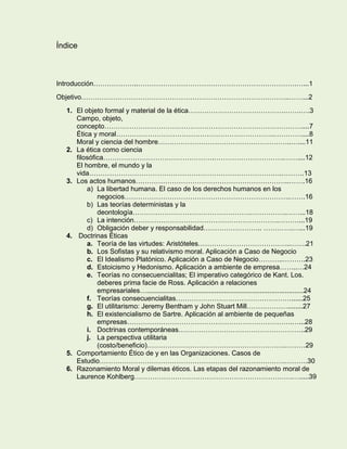 Índice

Introducción………………..…………………………………………………………….…...1
Objetivo………………………………………………………………………………..……...2
1. El objeto formal y material de la ética…………………………………….…….….3
Campo, objeto,
concepto……………………………………………………………………………....7
Ética y moral…………………………………………………………….…………....8
Moral y ciencia del hombre…………………………………………………..…....11
2. La ética como ciencia
filosófica………………………………………….………………………….……....12
El hombre, el mundo y la
vida………………………………………………………………………….……….13
3. Los actos humanos…………………………………………………………..…….16
a) La libertad humana. El caso de los derechos humanos en los
negocios……………………………………………………………….…….16
b) Las teorías deterministas y la
deontología…………………………………………….…………….……...18
c) La intención……………………………………………………….………...19
d) Obligación deber y responsabilidad…………………….. ………….…...19
4. Doctrinas Éticas
a. Teoría de las virtudes: Aristóteles…………………………………..…….21
b. Los Sofistas y su relativismo moral. Aplicación a Caso de Negocio
c. El Idealismo Platónico. Aplicación a Caso de Negocio………..……….23
d. Estoicismo y Hedonismo. Aplicación a ambiente de empresa……..…24
e. Teorías no consecuencialitas; El imperativo categórico de Kant. Los.
deberes prima facie de Ross. Aplicación a relaciones
empresariales…...................................................................................24
f. Teorías consecuencialitas……………………………………………......25
g. El utilitarismo: Jeremy Bentham y John Stuart Mill………………........27
h. El existencialismo de Sartre. Aplicación al ambiente de pequeñas
empresas……………………………………………………………….…...28
i. Doctrinas contemporáneas………………………………………………..29
j. La perspectiva utilitaria
(costo/beneficio)…………………………………………………….………29
5. Comportamiento Ético de y en las Organizaciones. Casos de
Estudio……………………………………………………………………….……….30
6. Razonamiento Moral y dilemas éticos. Las etapas del razonamiento moral de
Laurence Kohlberg…………………………………………………………….….....39

 