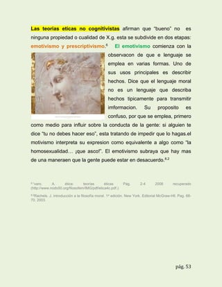 Las teorias eticas no cognitivistas afirman que “bueno” no

es

ninguna propiedad o cualidad de X.g. esta se subdivide en dos etapas:
emotivismo y prescriptivismo.6

El emotivismo comienza con la
observacon de que e lenguaje se
emplea en varias formas. Uno de
sus usos principales es describir
hechos. Dice que el lenguaje moral
no es un lenguaje que describa
hechos tipicamente para transmitir
imformacion.

Su

proposito

es

confuso, por que se emplea, primero
como medio para influir sobre la conducta de la gente: si alguien te
dice “tu no debes hacer eso”, esta tratando de impedir que lo hagas.el
motivismo interpreta su expresion como equivalente a algo como “la
homosexualidad… ¡que asco!”. El emotivismo subraya que hay mas
de una maneraen que la gente puede estar en desacuerdo.8.2

8.1varo.

A.
ética:
teorías
éticas
(http://www.nodo50.org/filosofem/IMG/pdf/etica4c.pdf.)
8.2Rachels.

Pág.

2-4

2008

recuperado

J. introducción a la filosofía moral. 1a edición. New York. Editorial McGraw-Hll. Pag. 68-

70. 2003.

pág. 53

 