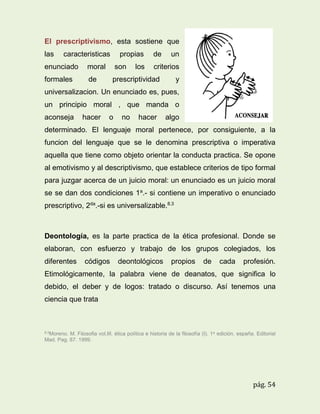 El prescriptivismo, esta sostiene que
las

caracteristicas

propias
los

de

enunciado

moral

son

formales

de

un

criterios

prescriptividad

y

universalizacion. Un enunciado es, pues,
un principio moral , que manda o
aconseja

hacer

o

no

hacer

algo

determinado. El lenguaje moral pertenece, por consiguiente, a la
funcion del lenguaje que se le denomina prescriptiva o imperativa
aquella que tiene como objeto orientar la conducta practica. Se opone
al emotivismo y al descriptivismo, que establece criterios de tipo formal
para juzgar acerca de un juicio moral: un enunciado es un juicio moral
se se dan dos condiciones 1a.- si contiene un imperativo o enunciado
prescriptivo, 2da.-si es universalizable.8.3

Deontología, es la parte practica de la ética profesional. Donde se
elaboran, con esfuerzo y trabajo de los grupos colegiados, los
diferentes

códigos

deontológicos

propios

de

cada

profesión.

Etimológicamente, la palabra viene de deanatos, que significa lo
debido, el deber y de logos: tratado o discurso. Así tenemos una
ciencia que trata

8.3Moreno.

M. Filosofia vol.III. ética política e historia de la filosofía (I). 1 a edición. españa. Editorial
Mad. Pag. 87. 1999.

pág. 54

 