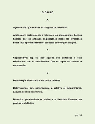 GLOSARIO

A

Agónico: adj. que se halla en la agonía de la muerte.

Anglosajón: perteneciente o relativo a los anglosajones. Lengua
hablada por los antiguos anglosajones desde las invasiones
hasta 1100 aproximadamente, conocida como inglés antiguo.

C

Cognoscitivo: adj. es todo aquello que pertenece o está
relacionado con el conocimiento. Que es capaz de conocer o
comprender.

D

Deontología: ciencia o tratado de los deberes

Deterministas: adj. perteneciente o relativa al determinismo.
Escuela, doctrina determinista.

Dialéctica: perteneciente o relativo a la dialéctica. Persona que
profesa la dialéctica

pág. 55

 
