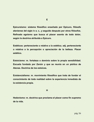 E

Epicureísmo: sistema filosófico enseñado por Epicuro, filósofo
ateniense del siglo iv a. c., y seguido después por otros filósofos.
Refinado egoísmo que busca el placer exento de todo dolor,
según la doctrina atribuida a Epicuro.

Estéticos: perteneciente o relativo a la estética. adj. perteneciente
o relativa a la percepción o apreciación de la belleza. Placer
estético.

Estoicismo: m. fortaleza o dominio sobre la propia sensibilidad.
Escuela fundada por Zenón y que se reunía en un pórtico de
Atenas. Doctrina de los estoicos.

Existencialismo: m. movimiento filosófico que trata de fundar el
conocimiento de toda realidad sobre la experiencia inmediata de
la existencia propia.

H

Hedonismo: m. doctrina que proclama el placer como fin supremo
de la vida.

pág. 56

 