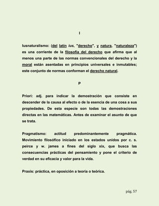 I

Iusnaturalismo: (del latín ius, "derecho", y natura, "naturaleza")
es una corriente de la filosofía del derecho que afirma que al
menos una parte de las normas convencionales del derecho y la
moral están asentadas en principios universales e inmutables;
este conjunto de normas conforman el derecho natural.

P

Priori: adj. para indicar la demostración que consiste en
descender de la causa al efecto o de la esencia de una cosa a sus
propiedades. De esta especie son todas las demostraciones
directas en las matemáticas. Antes de examinar el asunto de que
se trata.

Pragmatismo:

actitud

predominantemente

pragmática.

Movimiento filosófico iniciado en los estados unidos por c. s.
peirce y w. james a fines del siglo xix, que busca las
consecuencias prácticas del pensamiento y pone el criterio de
verdad en su eficacia y valor para la vida.

Praxis: práctica, en oposición a teoría o teórica.

pág. 57

 
