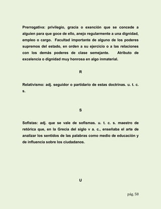 Prerrogativa: privilegio, gracia o exención que se concede a
alguien para que goce de ello, anejo regularmente a una dignidad,
empleo o cargo. Facultad importante de alguno de los poderes
supremos del estado, en orden a su ejercicio o a las relaciones
con los demás poderes de clase semejante.

Atributo de

excelencia o dignidad muy honrosa en algo inmaterial.

R

Relativismo: adj. seguidor o partidario de estas doctrinas. u. t. c.
s.

S

Sofistas: adj. que se vale de sofismas. u. t. c. s. maestro de
retórica que, en la Grecia del siglo v a. c., enseñaba el arte de
analizar los sentidos de las palabras como medio de educación y
de influencia sobre los ciudadanos.

U

pág. 58

 