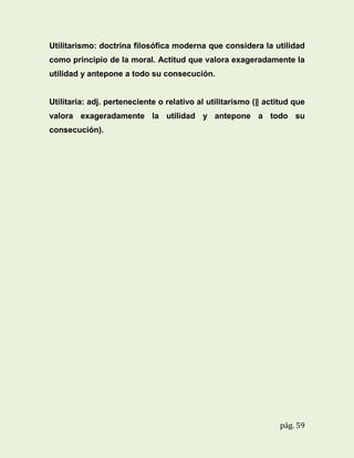 Utilitarismo: doctrina filosófica moderna que considera la utilidad
como principio de la moral. Actitud que valora exageradamente la
utilidad y antepone a todo su consecución.

Utilitaria: adj. perteneciente o relativo al utilitarismo (‖ actitud que
valora exageradamente la utilidad y antepone a todo su
consecución).

pág. 59

 