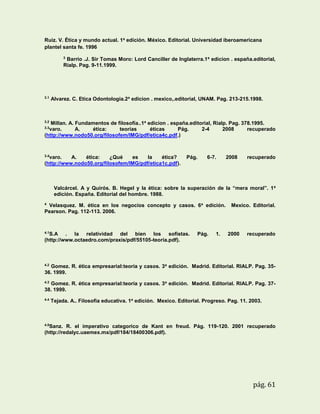 Ruiz. V. Ética y mundo actual. 1a edición. México. Editorial. Universidad iberoamericana
plantel santa fe. 1996
3

Barrio .J. Sir Tomas Moro: Lord Canciller de Inglaterra.1a edicion . españa.editorial,
Rialp. Pag. 9-11.1999.

3.1

Alvarez. C. Etica Odontologia.2a edicion . mexico,.editorial, UNAM. Pag. 213-215.1998.

3.2

Millan. A. Fundamentos de filosofía..1a edicion . españa.editorial, Rialp. Pag. 378.1995.
varo.
A.
ética:
teorías
éticas
Pág.
2-4
2008
recuperado
(http://www.nodo50.org/filosofem/IMG/pdf/etica4c.pdf.)
3.3

3.4

varo.
A.
ética:
¿Qué
es
la
ética?
(http://www.nodo50.org/filosofem/IMG/pdf/etica1c.pdf).

Pág.

6-7.

2008

recuperado

Valcárcel. A y Quirós. B. Hegel y la ética: sobre la superación de la “mera moral”. 1 a
edición. España. Editorial del hombre. 1988.
4

Velasquez. M. ética en los negocios concepto y casos. 6a edición.
Pearson. Pag. 112-113. 2006.

4.1

S.A . la relatividad del bien los sofistas.
(http://www.octaedro.com/praxis/pdf/55105-teoria.pdf).

Pág.

1.

Mexico. Editorial.

2000

recuperado

4.2

Gomez. R. ética empresarial:teoría y casos. 3a edición. Madrid. Editorial. RIALP. Pag. 3536. 1999.
4.3

Gomez. R. ética empresarial:teoría y casos. 3a edición. Madrid. Editorial. RIALP. Pag. 3738. 1999.
4.4

Tejada. A.. Filosofia educativa. 1a edición. Mexico. Editorial. Progreso. Pag. 11. 2003.

4.5

Sanz. R. el imperativo categorico de Kant en freud. Pág. 119-120. 2001 recuperado
(http://redalyc.uaemex.mx/pdf/184/18400306.pdf).

pág. 61

 