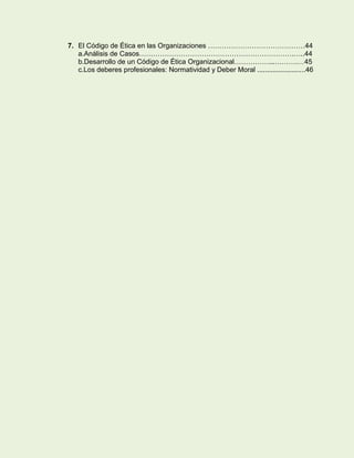 7. El Código de Ética en las Organizaciones ……………………………………44
a.Análisis de Casos………………………………………………………….…..44
b.Desarrollo de un Código de Ética Organizacional……………...……….…45
c.Los deberes profesionales: Normatividad y Deber Moral .........................46

 