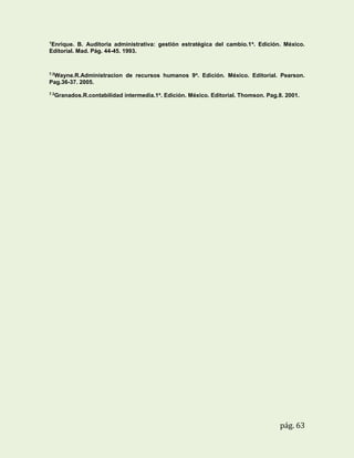 1

Enrique. B. Auditoria administrativa: gestión estratégica del cambio.1 a. Edición. México.
Editorial. Mad. Pág. 44-45. 1993.

7.2

Wayne.R.Administracion de recursos humanos 9a. Edición. México. Editorial. Pearson.
Pag.36-37. 2005.
7.3

Granados.R.contabilidad intermedia.1a. Edición. México. Editorial. Thomson. Pag.8. 2001.

pág. 63

 