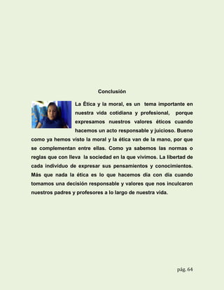 Conclusión
La Ética y la moral, es un tema importante en
nuestra vida cotidiana y profesional,

porque

expresamos nuestros valores éticos cuando
hacemos un acto responsable y juicioso. Bueno
como ya hemos visto la moral y la ética van de la mano, por que
se complementan entre ellas. Como ya sabemos las normas o
reglas que con lleva la sociedad en la que vivimos. La libertad de
cada individuo de expresar sus pensamientos y conocimientos.
Más que nada la ética es lo que hacemos día con día cuando
tomamos una decisión responsable y valores que nos inculcaron
nuestros padres y profesores a lo largo de nuestra vida.

pág. 64

 