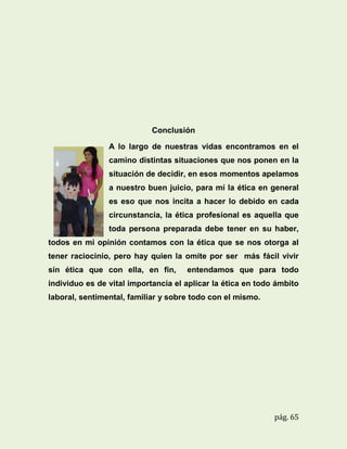 Conclusión
A lo largo de nuestras vidas encontramos en el
camino distintas situaciones que nos ponen en la
situación de decidir, en esos momentos apelamos
a nuestro buen juicio, para mí la ética en general
es eso que nos incita a hacer lo debido en cada
circunstancia, la ética profesional es aquella que
toda persona preparada debe tener en su haber,
todos en mi opinión contamos con la ética que se nos otorga al
tener raciocinio, pero hay quien la omite por ser más fácil vivir
sin ética que con ella, en fin,

entendamos que para todo

individuo es de vital importancia el aplicar la ética en todo ámbito
laboral, sentimental, familiar y sobre todo con el mismo.

pág. 65

 