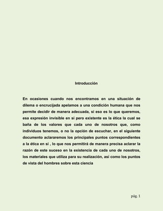 Introducción

En ocasiones cuando nos encontramos en una situación de
dilema o encrucijada apelamos a una condición humana que nos
permite decidir de manera adecuada, si eso es lo que queremos,
esa expresión invisible en sí pero existente es la ética la cual se
baña de los valores que cada uno de nosotros que, como
individuos tenemos, o no la opción de escuchar, en el siguiente
documento aclararemos los principales puntos correspondientes
a la ética en sí , lo que nos permitirá de manera precisa aclarar la
razón de este suceso en la existencia de cada uno de nosotros,
los materiales que utiliza para su realización, así como los puntos
de vista del hombres sobre esta ciencia

pág. 1

 