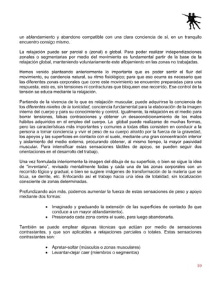 10
un ablandamiento y abandono compatible con una clara conciencia de sí, en un tranquilo
encuentro consigo mismo.
La relajación puede ser parcial o (zonal) o global. Para poder realizar independizaciones
zonales o segmentarias por medio del movimiento es fundamental partir de la base de la
relajación global, manteniendo voluntariamente este aflojamiento en las zonas no trabajadas.
Hemos venido planteando anteriormente lo importante que es poder sentir el fluir del
movimiento, su candencia natural, su ritmo fisiológico; para que eso ocurra es necesario que
las diferentes zonas corporales que corre este movimiento se encuentre preparadas para una
respuesta, esto es, sin tensiones ni contracturas que bloqueen ese recorrido. Ese control de la
tensión se educa mediante la relajación.
Partiendo de la vivencia de lo que es relajación muscular, puede adquirirse la conciencia de
los diferentes niveles de la tonicidad, conciencia fundamental para la elaboración de la imagen
interna del cuerpo y para su conocimiento y control. Igualmente, la relajación es el medio para
borrar tensiones, falsas contracciones y obtener un desacondicionamiento de los malos
hábitos adquiridos en el empleo del cuerpo. La global puede realizarse de muchas formas,
pero las características más importantes y comunes a todas ellas consisten en conducir a la
persona a tomar conciencia y vivir el peso de su cuerpo atraído por la fuerza de la gravedad,
los apoyos y las superficies en contacto con el suelo, mediante una gran concentración interior
y aislamiento del medio externo, procurando obtener, al mismo tiempo, la mayor pasividad
muscular. Para intensificar estas sensaciones táctiles de apoyo, se pueden seguir dos
orientaciones en el desarrollo del trabajo.
Una vez formulada interiormente la imagen del dibujo de su superficie, o bien se sigue la idea
de “inventario”, revisado mentalmente todas y cada una de las zonas corporales con un
recorrido lógico y gradual, o bien se sugiere imágenes de transformación de la materia que se
licua, se derrite, etc. Enfocando así el trabajo hacia una idea de totalidad, sin localización
consciente de zonas determinadas.
Profundizando aún más, podemos aumentar la fuerza de estas sensaciones de peso y apoyo
mediante dos formas:
• Imaginado y graduando la extensión de las superficies de contacto (lo que
conduce a un mayor ablandamiento).
• Presionado cada zona contra el suelo, para luego abandonarla.
También se puede emplear algunas técnicas que actúan por medio de sensaciones
contrastantes, y que son aplicables a relajaciones parciales o totales. Estas sensaciones
contrastantes son:
• Apretar-soltar (músculos o zonas musculares)
• Levantar-dejar caer (miembros o segmentos)
 