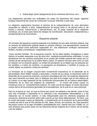 11
• Estirar-dejar volver (alargamiento de los miembros del tronco, etc.)
Las relajaciones parciales son realizables con todos los segmentos del cuerpo, logrando
localizar claramente las zonas de contracción muscular referidas a cada caso.
La relajación segmentaria favorece el dominio de la independización de unos elementos
corporales en relación a otros, independización de brazos entre sí, de piernas entre sí, de
brazos y piernas, brazos-tronco y piernas-tronco, etc. El juego corporal de la relajación
constituye, así, la base para todos los trabajos de coordinación, disociación, independencia y
encadenamiento de movimientos.
Esquema corporal
El concepto del esquema corporal responde a la hipótesis de que cada individuo obtiene, tras
un proceso de elaboración gradual desde su primera infancia, una representación mental de
su propio cuerpo como estructura organizada. En esa elaboración confluyen sensaciones
táctiles, visuales y kinestésicas, inseparables entre sí.
Como escribió Schilder: “En el esquema corporal de los datos táctiles, kinestésicos y datos
ópticos no pueden separarse unos de otros sino mediante procedimientos artificiales. Lo que
estudiamos son los cambios producidos en la unidad del modelo postural del cuerpo por un
cambio de las sensaciones en la esfera táctil y óptica. El sistema nervioso obra como un todo
en relación con la situación global. La unidad de percepción es el objeto que se presenta por
los sentidos y a todos los sentidos. La percepción es kinestésica, y también el cuerpo, en
cuanto objeto, se presenta a todos los sentidos”.
La formación de la imagen corporal tiene fundamental importancia en el desarrollo de la
personalidad. Henri Wallon estudia y demuestra, a través de sus obras, la interacción entre el
desarrollo de la conciencia corporal y evolución psicológica del niño. No podemos detenernos
aquí para transmitir sus ideas, pero sí destacar que para él la imagen que el niño elabora de
su cuerpo no es algo separado de las condiciones psicosociales en se hubiera desarrollado.
Extraemos de su obra Les orígenes du caracteres:: “… la noción del propio cuerpo no
constituye como un comportamiento estanco. En cada una de las etapas, la noción del propio
cuerpo deriva de los procesos generales de la psicogénesis, de la cual es un caso particular.
Pero en la época en que en que se forma esa noción se adelanta a las demás, pues no hay
otra más inmediata e importante en lo referente a las necesidades interoceptivas y a las
relaciones con el mundo exterior, ni más indispensable para los ulteriores progresos de
conciencia. Abandona el primer plano sólo cuando ya hizo otras elaboraciones”. Es decir, que
la noción del propio cuerpo se desarrolla y complementa con la evolución de la personalidad
a través de todo lo que el niño percibe de vida, ideas, formas, de conducta, etc. Ese esquema
del propio cuerpo no es algo inmutable y preestablecido sino, citando otra vez a Wallo, es “un
todo dinámico que puede variar con las relaciones del ser respecto de sí mismo, de los demás
y de los objetos”.
 