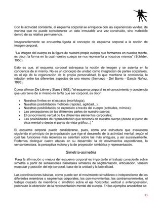 13
Con la actividad constante, el esquema corporal se enriquece con las experiencias vividas, de
manera que no puede considerarse un dato inmutable una vez construido, sino maleable
dentro de su relativa permanencia.
Inseparablemente se encuentra ligada al concepto de esquema corporal a la noción de
imagen corporal.
“La imagen del cuerpo es la figura de nuestro propio cuerpo que formamos en nuestra mente,
es decir, la forma en la cual nuestro cuerpo se nos representa a nosotros mismos” (Schilder,
1950).
Esto es que, el esquema corporal sobrepasa la noción de imagen y se asienta en la
conciencia de sí mismo. No es un concepto de unidad como integración de partes corporales,
es el eje de la organización de la propia personalidad, lo que mantiene la conciencia, la
relación entre los diferentes aspectos de uno mismo (Berruezo - Del Barrio - García Núñez,
1993).
Como afirman De Lièvre y Staes (1992), "el esquema corporal es el conocimiento y conciencia
que uno tiene de sí mismo en tanto que ser corporal, es decir:
• Nuestros límites en el espacio (morfología);
• Nuestras posibilidades motrices (rapidez, agilidad...);
• Nuestras posibilidades de expresión a través del cuerpo (actitudes, mímica);
• Las percepciones de las diferentes partes de nuestro cuerpo;
• El conocimiento verbal de los diferentes elementos corporales;
• Las posibilidades de representación que tenemos de nuestro cuerpo (desde el punto de
vista mental o desde el punto de vista gráfico...) "
El esquema corporal puede considerarse, pues, como una estructura que evoluciona
siguiendo el principio de jerarquización que rige el desarrollo de la actividad mental, según el
cual las funciones más recientes se asientan sobre las más antiguas, y así sucesivamente.
Podemos distinguir cuatro etapas en su desarrollo: la de movimientos espontáneos, la
sensoriomotora, la perceptiva motora y la de proyección simbólica y representación.
Simetría-asimetría
Para la afirmación o mejora del esquema corporal es importante el trabajo consciente sobre
simetría a partir de sensaciones bilaterales similares de segmentación, articulación, tensión
muscular y posición del eje corporal, base de la unidad y la lateralidad.
Las coordinaciones básicas, como puede ser el movimiento simultáneo o independiente de los
diferentes miembros o segmentos corporales, los con-movimientos, los contramovimientos, el
trabajo cruzado de miembros o simétrico sobre el eje horizontal, vertical o anteroposterior,
potencian la obtención de la representación mental del cuerpo. En los ejemplos antedichos se
 