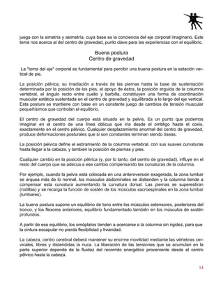14
juega con la simetría y asimetría, cuya base es la conciencia del eje corporal imaginario. Este
tema nos acerca al del centro de gravedad, punto clave para las experiencias con el equilibrio.
Buena postura
Centro de gravedad
La "toma del eje" corporal es fundamental para percibir una buena postura en la estación ver-
tical de pie.
La posición pélvica, su irradiación a través de las piernas hasta la base de sustentación
determinada por la posición de los pies, el apoyo de éstos, la posición erguida de la columna
vertebral, el ángulo recto entre cuello y barbilla, constituyen una forma de coordinación
muscular estática sustentada en el centro de gravedad y equilibrada a lo largo del eje vertical.
Esta postura se mantiene con base en un constante juego de cambios de tensión muscular
pequeñísimos que controlan el equilibrio.
El centro de gravedad del cuerpo está situado en la pelvis. Es un punto que podemos
imaginar en el centro de una línea oblicua que iría desde el ombligo hasta el coxis,
exactamente en el centro pélvico. Cualquier desplazamiento anormal del centro de gravedad,
produce deformaciones posturales que si son constantes terminan siendo óseas.
La posición pélvica define el estiramiento de la columna vertebral, con sus suaves curvaturas
hasta llegar a la cabeza, y también la posición de piernas y pies.
Cualquier cambio en la posición pélvica (y, por lo tanto, del centro de gravedad), influye en el
resto del cuerpo que se adecua a ese cambio compensando las curvaturas de la columna.
Por ejemplo, cuando la pelvis está colocada en una anteroversión exagerada, la zona lumbar
se arquea más de lo normal, los músculos abdominales se distienden y la columna tiende a
compensar esta curvatura aumentando la curvatura dorsal. Las piernas se superestiran
(rodillas) y se recarga la función de sostén de los músculos sacroespinales en la zona lumbar
(lumbares).
La buena postura supone un equilibrio de tono entre los músculos extensores, posteriores del
tronco, y los flexores anteriores, equilibrio fundamentado también en los músculos de sostén
profundos.
A partir de ese equilibrio, los omóplatos tienden a acercarse a la columna sin rigidez, para que
la cintura escapular no pierda flexibilidad y liviandad.
La cabeza, centro cerebral deberá mantener su enorme movilidad mediante las vértebras cer-
vicales, libres y distendidas la nuca. La liberación de las tensiones que se acumulan en la
parte superior depende de la fluidez del recorrido energético proveniente desde el centro
pélvico hasta la cabeza.
 
