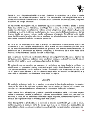 15
Desde el centro de gravedad debe haber dos corrientes: enraizamiento hacia abajo, a través
del contacto de los pies con la tierra, a la vez que se establece una energía hacia arriba a
través de la columna hasta la cabeza. Ambas fuerzas contrarias, en buen equilibrio, aseguran
el dominio del cuerpo en acción.
El movimiento, fisiológicamente, se desarrolla siguiendo ambas corrientes, desde el centro
hacia la periferia: es, por naturaleza, centrífugo. Así es que, desde la pelvis, exactamente
desde el punto situado entre la quinta vértebra lumbar y la primera sacra (el sacro), fluye hacia
la cabeza, y si así lo decidimos, puede llegar a las manos siguiendo las articulaciones de los
brazos: desde las manos, incluso, puede prolongarse al espacio. Simultáneamente puede
pasar también desde la pelvis a los pies, a través de las articulaciones de las piernas, o inhibir
este pasaje independizando las zonas que queremos.
Es decir, en los movimientos globales la energía del movimiento fluye en varias direcciones
corporales a la vez, siempre desde el centro hacia afuera; en los movimientos parciales nace
en las articulaciones más cercanas al centro de gravedad. Por ejemplo: el movimiento de un
brazo nace en la articulación del hombro (omóplato), el movimiento de la mano nace en la
muñeca, el movimiento de un dedo nace en el metacarpo.
Las energías de movimiento pueden ser detenidas en cualquier momento cuando ese fluir es
conducido, quiere decir que podemos hacer un stop en cualquier parte del recorrido. No es así
cuando el fluir es libre, como en el caso del péndulo o del látigo.
El hecho de que en condiciones naturales, el movimiento se dirige hacia la periferia, no
significa que no se puedan realizar movimientos centrípetos, desde la periferia al centro. Lo
que pasa es que éstos pueden realizarse de dos diferentes formas: empezando también en el
centro, como un replegarse, o iniciándolo conscientemente en una articulación periférica, y
realizando el movimiento a la inversa de su recorrido fisiológico.
Equilibrio
El equilibrio, entonces, tanto en lo estático como durante los desplazamientos corporales,
depende del control del centro de gravedad y de que se mantengan las fuerzas opuestas que
permiten el movimiento del tronco a la vez que el buen apoyo de los pies en la tierra.
Como hemos dicho, el centro de gravedad, que está en la pelvis, debe controlarse perpen-
dicular a una buena base de sustentación. También es sabido que cuanto más bajo esté con
respecto al suelo, en los diferentes caminares o tipos de pasos, confiere más seguridad. De
ahí que los desplazamientos en nivel bajo dan más aplomo.
Todo desequilibrio es producido por la salida de la base de sustentación, ya sea de la pelvis,
del tronco, pierna o cualquier parte del cuerpo que llegue a los límites. Ese desequilibrio es
automáticamente (o conscientemente) compensado por otra zona corporal en una especie de
 
