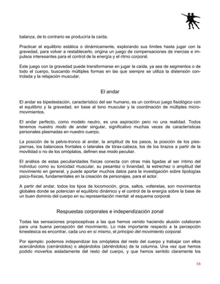 16
balanza, de lo contrario se produciría la caída.
Practicar el equilibrio estática o dinámicamente, explorando sus límites hasta jugar con la
gravedad, para volver a restablecerlo, origina un juego de compensaciones de inercias e im-
pulsos interesantes para el control de la energía y el ritmo corporal.
Este juego con la gravedad puede transformarse en jugar la caída, ya sea de segmentos o de
todo el cuerpo, buscando múltiples formas en las que siempre se utiliza la distensión con-
trolada y la relajación muscular.
El andar
El andar es bipedestación, característico del ser humano, es un continuo juego fisiológico con
el equilibrio y la gravedad, en base al tono muscular y la coordinación de múltiples micro-
movimientos.
El andar perfecto, como modelo neutro, es una aspiración pero no una realidad. Todos
tenemos nuestro modo de andar singular, significativo muchas veces de características
personales plasmadas en nuestro cuerpo.
La posición de la pelvis-tronco al andar, la amplitud de los pasos, la posición de los pies-
piernas, los balanceos frontales o laterales de tórax-cabeza, los de los brazos a partir de la
movilidad o no de los omóplatos, definen ese modo peculiar.
El análisis de estas peculiaridades físicas conecta con otras más ligadas al ser íntimo del
individuo como su tonicidad muscular, su pesantez o liviandad, la estrechez o amplitud del
movimiento en general, y puede aportar muchos datos para la investigación sobre tipologías
psico-físicas, fundamentales en la creación de personajes, para el actor.
A partir del andar, todos los tipos de locomoción, giros, saltos, volteretas, son movimientos
globales donde se potencian el equilibrio dinámico y el control de la energía sobre la base de
un buen dominio del cuerpo en su representación mental: el esquema corporal.
Respuestas corporales e independización zonal
Todas las sensaciones propioceptivas a las que hemos venido haciendo alusión colaboran
para una buena percepción del movimiento. Lo más importante respecto a la percepción
kinestésica es encontrar, cada uno en sí mismo, el principio del movimiento corporal.
Por ejemplo: podemos independizar los omóplatos del resto del cuerpo y trabajar con ellos
acercándolos (cerrándolos) o alejándolos (abriéndolos) de la columna. Una vez que hemos
podido moverlos aisladamente del resto del cuerpo, y que hemos sentido claramente los
 