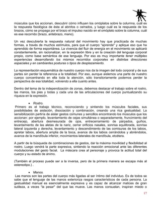 17
músculos que los accionan, descubrir cómo influyen los omóplatos sobre la columna, cuál es
la respuesta fisiológica de ésta al abrirlos o cerrados, y luego cuál es la respuesta de los
brazos, cómo se propaga por el brazo el impulso nacido en el omóplato sobre la columna, cuál
es ese recorrido (brazo, antebrazo, mano).
Un vez descubierta la respuesta natural del movimiento hay que practicada de muchas
formas, a través de muchos estímulos, para que el cuerpo “aprenda" y aplique eso que ha
aprendido de forma espontánea. La vivencia del fluir de energía en el movimiento se aplicará
constantemente, sin racionalizar, en la expresión libre y en la creación del lenguaje corporal
propio, como base semántica de ese lenguaje. Por eso es muy importante tener múltiples
experiencias desarrollando los mismos recorridos corporales en distintas direcciones
espaciales y en cambiantes posturas o tipos de desplazamiento.
La representación esquemática de nuestro cuerpo nos da la imagen del todo corporal y de sus
partes sin perder la referencia a la totalidad. Por eso, aunque aislemos una parte de nuestro
cuerpo concentrando en ella toda la atención, sólo transitoriamente podemos perder la
perspectiva de esa totalidad, volviendo a ella cuanto antes.
Dentro del tema de la independización de zonas, debemos destacar el trabajo sobre el rostro,
las manos, los pies y todas y cada una de las articulaciones del cuerpo puntualizando su
riqueza en la expresión.
• Rostro.
Primero es el trabajo técnico, reconociendo y sintiendo los músculos faciales, sus
posibilidades de aislación, disociación y combinación, creando una rica gestualidad. La
sensibilización partiría de aislar gestos comunes y sencillos encontrando los músculos que los
accionan: por ejemplo, levantamiento de cejas simultánea o separadamente, fruncimiento del
entrecejo, abertura desmesurada de ojos, entrecerramiento de párpados, guiños,
levantamiento de las aletas de la nariz, cerrar orificios nasales, sonrisa equilibrada, sonrisa
lateral izquierda y derecha, levantamiento y descendimiento de las comisuras de los labios,
apretar labios, abertura amplia de la boca, avance de los labios cerrándolos y abriéndolos,
avance de la mandíbula inferior, movimientos laterales de mandíbula, etcétera.
A partir de la búsqueda de combinaciones de gestos, dar la máxima movilidad y flexibilidad al
rostro. Luego vendrá la parte expresiva, sintiendo la reacción emocional ante las diferentes
modulaciones del gesto facial. La máscara crea al personaje y provoca la actitud total del
cuerpo y su estado de ánimo.
(También el proceso puede ser a la inversa, pero de la primera manera se escapa más al
estereotipo.) .
• Manos.
Las manos son las partes del cuerpo más ligadas al ser íntimo del individuo. Es de todos se
sabe que el lenguaje de las manos exterioriza rasgos característicos de cada persona. La
gestualidad manual es esencialmente expresiva y es capaz de alcanzar matices de gran
sutileza, a veces “la pesar" del que las mueve. Las manos consuelan, inspiran miedo o
 