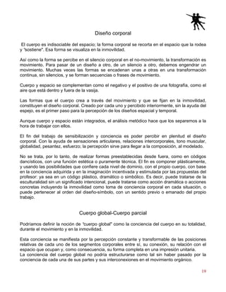 19
Diseño corporal
El cuerpo es indisociable del espacio; la forma corporal se recorta en el espacio que la rodea
y “sostiene". Esa forma se visualiza en la inmovilidad.
Así como la forma se percibe en el silencio corporal en el no-movimiento, la transformación es
movimiento. Para pasar de un diseño a otro, de un silencio a otro, debemos engendrar un
movimiento. Muchas veces las formas se encadenan unas a otras en una transformación
continua, sin silencios, y se forman secuencias o frases de movimiento.
Cuerpo y espacio se complementan como el negativo y el positivo de una fotografía, como el
aire que está dentro y fuera de la vasija.
Las formas que el cuerpo crea a través del movimiento y que se fijan en la inmovilidad,
constituyen el diseño corporal. Creado por cada uno y percibido interiormente, sin la ayuda del
espejo, es el primer paso para la percepción de los diseños espacial y temporal.
Aunque cuerpo y espacio están integrados, el análisis metódico hace que los separemos a la
hora de trabajar con ellos.
El fin del trabajo de sensibilización y conciencia es poder percibir en plenitud el diseño
corporal. Con la ayuda de sensaciones articulares, relaciones intercorporales, tono muscular,
globalidad, pesantez, esfuerzo; la percepción sirve para llegar a la composición, al modelado.
No se trata, por lo tanto, de realizar formas preestablecidas desde fuera, como en códigos
dancísticos, con una función estética o puramente técnica. El fin es componer plásticamente,
y usando las posibilidades que confiere cada nivel de dominio, con el propio cuerpo, con base
en la conciencia adquirida y en la imaginación incentivada y estimulada por las propuestas del
profesor: ya sea en un código plástico, dramático o simbólico. Es decir, puede tratarse de la
esculturalidad sin un significado intencional, puede tratarse como acción dramática o acciones
concretas incluyendo la inmovilidad como toma de conciencia corporal en cada situación, o
puede pertenecer al orden del diseño-símbolo, con un sentido previo o emanado del propio
trabajo.
Cuerpo global-Cuerpo parcial
Podríamos definir la noción de “cuerpo global" como la conciencia del cuerpo en su totalidad,
durante el movimiento y en la inmovilidad.
Esta conciencia se manifiesta por la percepción constante y transformable de las posiciones
relativas de cada uno de los segmentos corporales entre sí, su conexión, su relación con el
espacio que ocupan y, como consecuencia, su forma completa en una impresión unitaria.
La conciencia del cuerpo global no podría estructurarse como tal sin haber pasado por la
conciencia de cada una de sus partes y sus interconexiones en el movimiento orgánico.
 