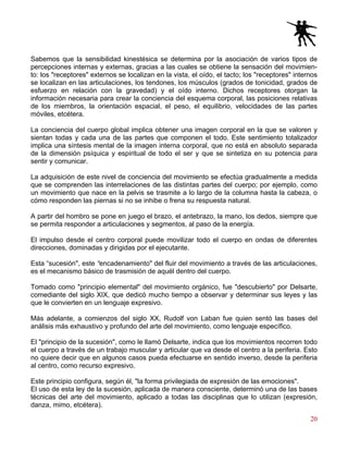 20
Sabemos que la sensibilidad kinestésica se determina por la asociación de varios tipos de
percepciones internas y externas, gracias a las cuales se obtiene la sensación del movimien-
to: los "receptores" externos se localizan en la vista, el oído, el tacto; los "receptores" internos
se localizan en las articulaciones, los tendones, los músculos (grados de tonicidad, grados de
esfuerzo en relación con la gravedad) y el oído interno. Dichos receptores otorgan la
información necesaria para crear la conciencia del esquema corporal, las posiciones relativas
de los miembros, la orientación espacial, el peso, el equilibrio, velocidades de las partes
móviles, etcétera.
La conciencia del cuerpo global implica obtener una imagen corporal en la que se valoren y
sientan todas y cada una de las partes que componen el todo. Este sentimiento totalizador
implica una síntesis mental de la imagen interna corporal, que no está en absoluto separada
de la dimensión psíquica y espiritual de todo el ser y que se sintetiza en su potencia para
sentir y comunicar.
La adquisición de este nivel de conciencia del movimiento se efectúa gradualmente a medida
que se comprenden las interrelaciones de las distintas partes del cuerpo; por ejemplo, como
un movimiento que nace en la pelvis se trasmite a lo largo de la columna hasta la cabeza, o
cómo responden las piernas si no se inhibe o frena su respuesta natural.
A partir del hombro se pone en juego el brazo, el antebrazo, la mano, los dedos, siempre que
se permita responder a articulaciones y segmentos, al paso de la energía.
El impulso desde el centro corporal puede movilizar todo el cuerpo en ondas de diferentes
direcciones, dominadas y dirigidas por el ejecutante.
Esta “sucesión", este “encadenamiento" del fluir del movimiento a través de las articulaciones,
es el mecanismo básico de trasmisión de aquél dentro del cuerpo.
Tomado como "principio elemental" del movimiento orgánico, fue "descubierto" por Delsarte,
comediante del siglo XIX, que dedicó mucho tiempo a observar y determinar sus leyes y las
que le convierten en un lenguaje expresivo.
Más adelante, a comienzos del siglo XX, Rudolf von Laban fue quien sentó las bases del
análisis más exhaustivo y profundo del arte del movimiento, como lenguaje específico.
El "principio de la sucesión", como le llamó Delsarte, indica que los movimientos recorren todo
el cuerpo a través de un trabajo muscular y articular que va desde el centro a la periferia. Esto
no quiere decir que en algunos casos pueda efectuarse en sentido inverso, desde la periferia
al centro, como recurso expresivo.
Este principio configura, según él, "la forma privilegiada de expresión de las emociones".
El uso de esta ley de la sucesión, aplicada de manera consciente, determinó una de las bases
técnicas del arte del movimiento, aplicado a todas las disciplinas que lo utilizan (expresión,
danza, mimo, etcétera).
 