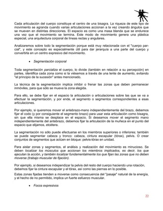 22
Cada articulación del cuerpo constituye el centro de una bisagra. La riqueza de este tipo de
movimiento se agranda cuando varias articulaciones accionan a la vez creando ángulos que
se mueven en distintas direcciones. El espacio es como una masa blanda que se endurece
una vez que el movimiento se termina. Este modo de movimiento genera una plástica
especial, una arquitectura corporal de líneas rectas y angulares.
Analizaremos sobre todo la segmentación porque está muy relacionada con el "cuerpo par-
cial", y este concepto es especialmente útil para dar jerarquía a una parte del cuerpo y
convertirla en un centro expresivo del movimiento.
• Segmentación corporal
Toda segmentación parcializa el cuerpo, lo divide (también en relación a su percepción) en
partes, identifica cada zona como si la viésemos a través de una lente de aumento, evitando
"el principio de la sucesión" antes mencionado.
La técnica de la segmentación implica inhibir o frenar las zonas que deben permanecer
inmóviles, para que sólo se mueva la zona elegida.
Para ello, se debe fijar en el espacio la articulación o articulaciones sobre las que se va a
efectuar la segmentación, y por ende, el segmento o segmentos correspondientes a esas
articulaciones.
Por ejemplo, si queremos mover el antebrazo-mano independientemente del brazo, debemos
fijar el codo (y por consiguiente el segmento brazo) para usar esta articulación como bisagra,
sin que ella misma se desplace en el espacio. Si deseamos mover el segmento mano
independientemente del antebrazo, debemos fijar la articulación de la muñeca en el punto del
espacio que elijamos, etcétera.
La segmentación no sólo puede efectuarse en los miembros superiores o inferiores; también
se puede segmentar cabeza y tronco: cabeza, cintura escapular (tórax), pelvis. O crear
conjuntos de segmentos que actúen en bloque: pelvis-tórax en unidad.
Para aislar zonas y segmentos, el análisis y realización del movimiento es minucioso. Se
deben localizar los músculos que accionan los miembros implicados, es decir, los que
ejecutan la acción, y también localizar fundamentalmente los que fijan las zonas que no deben
moverse (trabajo muscular de fijación).
Por ejemplo, si deseamos independizar la pelvis del resto del cuerpo haciendo una rotación,
debemos fijar la cintura escapular y el tórax, así como las piernas en lo posible.
Estas zonas fijadas tienden a moverse como consecuencia del "pasaje" natural de la energía,
y el hecho de no permitido, implica un fuerte esfuerzo muscular.
• Focos expresivos
 