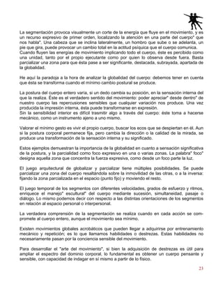 23
La segmentación provoca visualmente un corte de la energía que fluye en el movimiento, y es
un recurso expresivo de primer orden, localizando la atención en una parte del cuerpo" que
nos habla". Una cabeza que se inclina lateralmente, un hombro que sube o se adelanta, un
pie que gira, puede provocar un cambio total en la actitud psíquica que el cuerpo comunica.
Cuando fluyen las energías de movimiento implicando todo el cuerpo, éste es percibido como
una unidad, tanto por el propio ejecutante como por quien lo observa desde fuera. Basta
parcializar una zona para que ésta pase a ser significante, destacada, subrayada, apartada de
la globalidad.
He aquí la paradoja a la hora de analizar la globalidad del cuerpo: debemos tener en cuenta
que ésta se transforma cuando el mínimo cambio postural se produce.
La postura del cuerpo entero varía, si un dedo cambia su posición, en la sensación interna del
que la realiza. Éste es el verdadero sentido del movimiento: poder apreciar" desde dentro" de
nuestro cuerpo las repercusiones sensibles que cualquier variación nos produce. Una vez
producida la impresión interna, ésta puede transformarse en expresión.
Sin la sensibilidad interior es difícil trasmitir algo a través del cuerpo: éste toma a hacerse
mecánico, como un instrumento ajeno a uno mismo.
Valorar el mínimo gesto es vivir el propio cuerpo, buscar los ecos que se despiertan en él. Aun
si la postura corporal permanece fija, pero cambia la dirección o la calidad de la mirada, se
produce una transformación de la sensación interna y su significado.
Estos ejemplos demuestran la importancia de la globalidad en cuanto a sensación significativa
de la postura, y la parcialidad como foco expresivo en una o varias zonas. La palabra" foco"
designa aquella zona que concentra la fuerza expresiva, como desde un foco parte la luz.
El juego arquitectural de globalizar y parcializar tiene múltiples posibilidades. Se puede
parcializar una zona del cuerpo resaltándola sobre la inmovilidad de las otras, o a la inversa:
fijando la zona parcializada en el espacio (punto fijo) y moviendo el resto.
El juego temporal de los segmentos con diferentes velocidades, grados de esfuerzo y ritmos,
enriquece el manejo" escultural" del cuerpo mediante sucesión, simultaneidad, pasaje o
diálogo. Lo mismo podemos decir con respecto a las distintas orientaciones de los segmentos
en relación al espacio personal o interpersonal.
La verdadera comprensión de la segmentación se realiza cuando en cada acción se com-
promete al cuerpo entero, aunque el movimiento sea mínimo.
Existen movimientos globales acrobáticos que pueden llegar a adquirirse por entrenamiento
mecánico y repetición; es lo que llamamos habilidades o destrezas. Estas habilidades no
necesariamente pasan por la conciencia sensible del movimiento.
Para desarrollar el "arte del movimiento", si bien la adquisición de destrezas es útil para
ampliar el espectro del dominio corporal, lo fundamental es obtener un cuerpo pensante y
sensible, con capacidad de indagar en sí mismo a partir de lo físico.
 