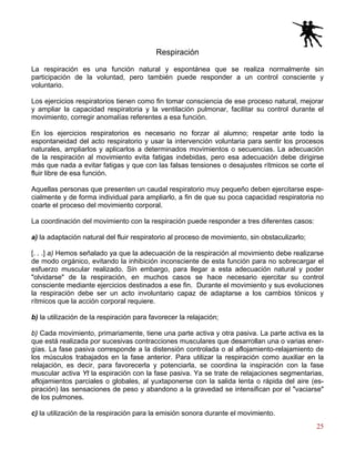 25
Respiración
La respiración es una función natural y espontánea que se realiza normalmente sin
participación de la voluntad, pero también puede responder a un control consciente y
voluntario.
Los ejercicios respiratorios tienen como fin tomar consciencia de ese proceso natural, mejorar
y ampliar la capacidad respiratoria y la ventilación pulmonar, facilitar su control durante el
movimiento, corregir anomalías referentes a esa función.
En los ejercicios respiratorios es necesario no forzar al alumno; respetar ante todo la
espontaneidad del acto respiratorio y usar la intervención voluntaria para sentir los procesos
naturales, ampliarlos y aplicarlos a determinados movimientos o secuencias. La adecuación
de la respiración al movimiento evita fatigas indebidas, pero esa adecuación debe dirigirse
más que nada a evitar fatigas y que con las falsas tensiones o desajustes rítmicos se corte el
fluir libre de esa función.
Aquellas personas que presenten un caudal respiratorio muy pequeño deben ejercitarse espe-
cialmente y de forma individual para ampliarlo, a fin de que su poca capacidad respiratoria no
coarte el proceso del movimiento corporal.
La coordinación del movimiento con la respiración puede responder a tres diferentes casos:
a) la adaptación natural del fluir respiratorio al proceso de movimiento, sin obstaculizarlo;
[. . .] a) Hemos señalado ya que la adecuación de la respiración al movimiento debe realizarse
de modo orgánico, evitando la inhibición inconsciente de esta función para no sobrecargar el
esfuerzo muscular realizado. Sin embargo, para llegar a esta adecuación natural y poder
"olvidarse" de la respiración, en muchos casos se hace necesario ejercitar su control
consciente mediante ejercicios destinados a ese fin. Durante el movimiento y sus evoluciones
la respiración debe ser un acto involuntario capaz de adaptarse a los cambios tónicos y
rítmicos que la acción corporal requiere.
b) la utilización de la respiración para favorecer la relajación;
b) Cada movimiento, primariamente, tiene una parte activa y otra pasiva. La parte activa es la
que está realizada por sucesivas contracciones musculares que desarrollan una o varias ener-
gías. La fase pasiva corresponde a la distensión controlada o al aflojamiento-relajamiento de
los músculos trabajados en la fase anterior. Para utilizar la respiración como auxiliar en la
relajación, es decir, para favorecerla y potenciarla, se coordina la inspiración con la fase
muscular activa Yt la espiración con la fase pasiva. Ya se trate de relajaciones segmentarias,
aflojamientos parciales o globales, al yuxtaponerse con la salida lenta o rápida del aire (es-
piración) las sensaciones de peso y abandono a la gravedad se intensifican por el "vaciarse"
de los pulmones.
c) la utilización de la respiración para la emisión sonora durante el movimiento.
 