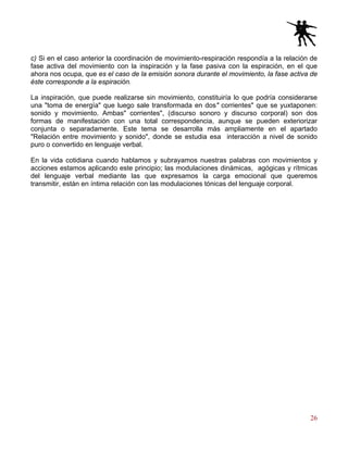 26
c) Si en el caso anterior la coordinación de movimiento-respiración respondía a la relación de
fase activa del movimiento con la inspiración y la fase pasiva con la espiración, en el que
ahora nos ocupa, que es el caso de la emisión sonora durante el movimiento, la fase activa de
éste corresponde a la espiración.
La inspiración, que puede realizarse sin movimiento, constituiría lo que podría considerarse
una "toma de energía" que luego sale transformada en dos" corrientes" que se yuxtaponen:
sonido y movimiento. Ambas" corrientes", (discurso sonoro y discurso corporal) son dos
formas de manifestación con una total correspondencia, aunque se pueden exteriorizar
conjunta o separadamente. Este tema se desarrolla más ampliamente en el apartado
"Relación entre movimiento y sonido", donde se estudia esa interacción a nivel de sonido
puro o convertido en lenguaje verbal.
En la vida cotidiana cuando hablamos y subrayamos nuestras palabras con movimientos y
acciones estamos aplicando este principio; las modulaciones dinámicas, agógicas y rítmicas
del lenguaje verbal mediante las que expresamos la carga emocional que queremos
transmitir, están en íntima relación con las modulaciones tónicas del lenguaje corporal.
 