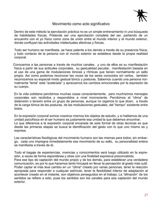 27
Movimiento como acto significativo
Dentro de este método la ejercitación práctica no es un simple entrenamiento ni una búsqueda
de habilidades físicas. Pretende ser una ejercitación completa del ser, partiendo de un
encuentro con el yo físico como zona de unión entre el mundo interior y el mundo exterior,
donde confluyen las actividades intelectuales afectivas y físicas.
Todo ser humano se manifiesta, se hace patente a los demás a través de su presencia física;
y todo contacto de la persona con el mundo exterior se establece desde la propia realidad
corporal.
Conocemos a las personas a través de muchos canales, y uno de ellos es su manifestación
física a partir de sus actitudes corporales, su gestualidad peculiar, manifestación basada en
el uso de una gama de modulaciones tónicas y rítmicas que tienen normalmente un sello
propio. Así como podemos reconocer las voces de los seres conocidos sin verlos, también
reconocemos su especial modo gestual tónico y posturas. Sabemos cuando una persona nor-
malmente “lenta” está “acelerada” y apreciamos los cambios emocionales por la expresión de
su cuerpo.
En la vida cotidiana percibimos muchas cosas conscientemente, pero muchísimos mensajes
corporales son recibidos y respondidos a nivel inconsciente. Percibimos el “clima” de
distensión o tensión entre un grupo de personas, aunque no oigamos lo que dicen, a través
de la carga tónica de las posturas, de las modulaciones gestuales, del “tiempo” existente entre
todos.
En la expresión corporal somos nosotros mismos los objetos de estudio, y si hablamos de una
unidad psicofísica en el ser humano es justamente esa unidad la que debemos encontrar.
Lo que diferencia a la expresión corporal encarada de esta formal de otras técnicas es que
desde las primeras etapas se busca la identificación del gesto con lo que uno mismo es y
expresa.
Las características fisiológicas del movimiento humano son las mismas para todos; sin embar-
go, cada uno impregna inmediatamente ese movimiento de su sello, su personalidad entera
se manifiesta a través de él.
Todo el bagaje de experiencias, vivencias y conocimientos será luego utilizado en la expre-
sión, a veces de forma espontánea y otras con una finalidad expresiva preconcebida.
Para ese tipo de captación del mundo propio y de los demás, para establecer una verdadera
comunicación, es por lo que hacemos tanto hincapié en llevar la percepción al grado más sutil.
Poder captar el más leve cambio en un “clima" creado por varias personas, tener la reacción
apropiada para responder a cualquier estímulo, tener la flexibilidad interior de adaptación al
acontecer creado en el instante, son objetivos perseguidos en el trabajo. La “afinación” de los
sentidos se refiere a esto, pues los sentidos son los canales para esa captación del mundo
exterior.
 
