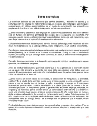 29
Bases expresivas
La expresión corporal es una disciplina que permite encontrar, mediante el estudio y la
profundización del empleo del instrumento-cuerpo, un lenguaje corporal propio. Este lenguaje
corporal puro, sin códigos preconcebidos, es un modo de comunicación que encuentra su
propia semántica directa más allá de la expresión verbal conceptualizada.
¿Cómo encontrar y desarrollar ese lenguaje del cuerpo? Indudablemente ello no se obtiene
sólo en función del dominio gimnástico del cuerpo; así se prepararía un deportista. Por
supuesto, cuanto mayor es el dominio mayores posibilidades tiene este sutil instrumento, pero
para llegar realmente a la expresión intervienen otros elementos.
Conocer estos elementos desde el punto de vista técnico, para luego poder hacer uso de ellos
de un modo consciente y a la vez espontáneo, vital e imaginativo, es un objetivo fundamental.
Para llegar a estos elementos habría que saber antes cuál es el mecanismo natural y esencial
de la expresión y de la comunicación humana, ahondando en cómo y por qué un movimiento
expresa, en cómo y por qué se carga de un contenido. Es decir, ir a la esencia de la expresión
y la comunicación.
Para ello debemos retroceder, ir al desarrollo psicomotor del individuo y analizar cómo, desde
que nace, un niño siente y expresa.
Antes de efectuar este análisis, queremos aclarar que el ir a la génesis de la expresión natural
en su grado más primario y elemental nos sirve sólo para recoger unos datos sobre su
esencia. El comportamiento tónico del niño nos brinda el punto de partida base, porque es su
forma de comunicación esencial.
¿Cómo expresa el recién nacido la necesidad, la satisfacción, la tranquilidad, la ansiedad,
etcétera? Es a través de la actividad tónica como el niño expresa y entra en relación con su
madre y con los demás. Así, el hambre, el dolor, la ansiedad provocan en él reacciones
hipertónicas generalizadas, como la satisfacción y el placer (después de mamar o de ser
acunado) provocan un relajamiento global o generalizado. El primer lenguaje, entonces, es
corporal y se manifiesta por la función tónica. La comunicación entre el niño y su madre es
como una simbiosis cuya base es el ajuste tónico-emocional. El niño recibe todos los matices
de la tensión o del equilibrio de su madre y del ambiente que lo rodea. Este intercambio del
niño con el mundo circundante por medio de las reacciones del tono muscular es lo que J. de
Ajuriaguerra llama el "diálogo tónico". Es el diálogo con las personas que le rodean, en un
constante "recibir y dar".
En el adulto las reacciones tónicas no son tan generalizadas, presentan otros matices. Pero lo
que es importante destacar es la relación entre los estados afectivos o emocionales y el tono
muscular.
 