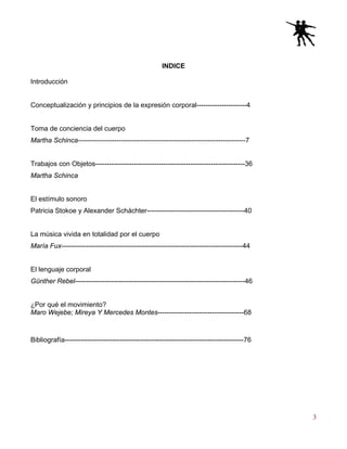 3
INDICE
Introducción
Conceptualización y principios de la expresión corporal----------------------4
Toma de conciencia del cuerpo
Martha Schinca--------------------------------------------------------------------------7
Trabajos con Objetos------------------------------------------------------------------36
Martha Schinca
El estímulo sonoro
Patricia Stokoe y Alexander Scháchter-------------------------------------------40
La música vivida en totalidad por el cuerpo
María Fux--------------------------------------------------------------------------------44
El lenguaje corporal
Günther Rebel---------------------------------------------------------------------------46
¿Por qué el movimiento?
Maro Wejebe; Mireya Y Mercedes Montes--------------------------------------68
Bibliografía-------------------------------------------------------------------------------76
 