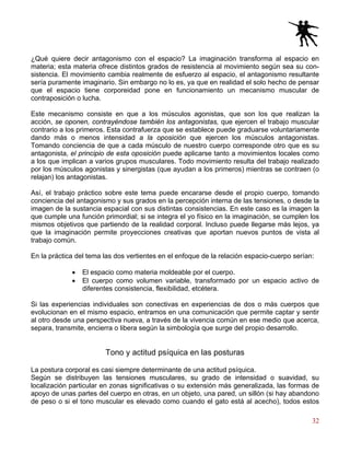 32
¿Qué quiere decir antagonismo con el espacio? La imaginación transforma al espacio en
materia; esta materia ofrece distintos grados de resistencia al movimiento según sea su con-
sistencia. El movimiento cambia realmente de esfuerzo al espacio, el antagonismo resultante
sería puramente imaginario. Sin embargo no lo es, ya que en realidad el solo hecho de pensar
que el espacio tiene corporeidad pone en funcionamiento un mecanismo muscular de
contraposición o lucha.
Este mecanismo consiste en que a los músculos agonistas, que son los que realizan la
acción, se oponen, contrayéndose también los antagonistas, que ejercen el trabajo muscular
contrario a los primeros. Esta contrafuerza que se establece puede graduarse voluntariamente
dando más o menos intensidad a la oposición que ejercen los músculos antagonistas.
Tomando conciencia de que a cada músculo de nuestro cuerpo corresponde otro que es su
antagonista, el principio de esta oposición puede aplicarse tanto a movimientos locales como
a los que implican a varios grupos musculares. Todo movimiento resulta del trabajo realizado
por los músculos agonistas y sinergistas (que ayudan a los primeros) mientras se contraen (o
relajan) los antagonistas.
Así, el trabajo práctico sobre este tema puede encararse desde el propio cuerpo, tomando
conciencia del antagonismo y sus grados en la percepción interna de las tensiones, o desde la
imagen de la sustancia espacial con sus distintas consistencias. En este caso es la imagen la
que cumple una función primordial; si se integra el yo físico en la imaginación, se cumplen los
mismos objetivos que partiendo de la realidad corporal. Incluso puede llegarse más lejos, ya
que la imaginación permite proyecciones creativas que aportan nuevos puntos de vista al
trabajo común.
En la práctica del tema las dos vertientes en el enfoque de la relación espacio-cuerpo serían:
• El espacio como materia moldeable por el cuerpo.
• El cuerpo como volumen variable, transformado por un espacio activo de
diferentes consistencia, flexibilidad, etcétera.
Si las experiencias individuales son conectivas en experiencias de dos o más cuerpos que
evolucionan en el mismo espacio, entramos en una comunicación que permite captar y sentir
al otro desde una perspectiva nueva, a través de la vivencia común en ese medio que acerca,
separa, transmite, encierra o libera según la simbología que surge del propio desarrollo.
Tono y actitud psíquica en las posturas
La postura corporal es casi siempre determinante de una actitud psíquica.
Según se distribuyen las tensiones musculares, su grado de intensidad o suavidad, su
localización particular en zonas significativas o su extensión más generalizada, las formas de
apoyo de unas partes del cuerpo en otras, en un objeto, una pared, un sillón (si hay abandono
de peso o si el tono muscular es elevado como cuando el gato está al acecho), todos estos
 