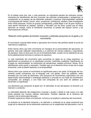 34
En el trabajo entre dos, tres, o más personas, es importante estudiar las actitudes comple-
mentarias por identificación del tono muscular, las actitudes contrapuestas o antagónicas, la
composición en el espacio de las diferentes actitudes y posturas improvisándolas mediante
una búsqueda del "tempo" común, ritmo, sucesiones, contrapunto, etcétera. Esta investigación
entre varias personas, incluso en grupos contrapuestos, puede llegar a ser de gran riqueza si
cada aporte individual es captado, recibido y "devuelto" por los otros, puesto que en estos
ejercicios se maneja, sobre el transfondo emocional, el sentido del espacio común y las
improvisaciones rítmicas.
Relación entre grados de tensión muscular y actitudes psíquicas en el gesto y el
movimiento
El movimiento corporal debe tender a ejecutarse de la forma más perfecta desde el punto de
vista técnico (orgánico).
Antes hemos dicho que todo movimiento se impregna de la personalidad del ejecutante; en
general, todo esto realizado respondiendo a un estímulo de manera orgánica y espontánea,
es expresivo. Esto no tiene que ver con lo formalmente bello, cumplir con la realización de una
forma plásticamente hermosa no siempre es expresivo.
Lo más importante del movimiento para convertirse en gesto es su carga expresiva, su
significación no pensemos en un significado concreto, traducible a palabras. Significación en
el gesto es intencionalidad, es transmisión de sensaciones, estados anímicos, climas. Es la
identificación entre acción y expresión. También aquí es el elemento tónico el que da la carga
emocional, unido al diseño espacial y a la temporalidad.
Hemos dicho que cuando el movimiento es significante pasa a ser gesto. El lenguaje del mo-
vimiento puede compararse con el lenguaje oral. Los gestos, como las palabras, están
formados por una serie de elementos. Una secuencia de movimientos organizados con una
determinada intencionalidad o simbología abstracta o concreta es una frase de movimientos,
comparable, por analogía, a una frase oral compuesta de una serie de palabras que
transmiten un significado.
Los elementos que componen el gesto son: la intensidad, el uso del espacio, la duración y la
intención o contenido.
La intensidad depende del antagonismo muscular y puede ir desde lo más suave a lo más
fuerte pasando por muchos matices intermedios. También depende de la dinámica del
impulso o de la continuidad del pulso.
El diseño espacial se refiere a la dirección, la forma y la amplitud o estrechez del movimiento.
La duración es el elemento temporal, y la intención o contenido es la carga emocional que
surge de la interacción de los elementos anteriores con la subjetividad del ejecutante o con lo
 