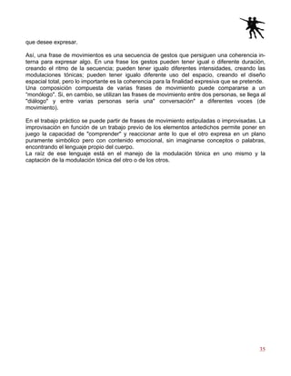 35
que desee expresar.
Así, una frase de movimientos es una secuencia de gestos que persiguen una coherencia in-
terna para expresar algo. En una frase los gestos pueden tener igual o diferente duración,
creando el ritmo de la secuencia; pueden tener igualo diferentes intensidades, creando las
modulaciones tónicas; pueden tener igualo diferente uso del espacio, creando el diseño
espacial total, pero lo importante es la coherencia para la finalidad expresiva que se pretende.
Una composición compuesta de varias frases de movimiento puede compararse a un
“monólogo". Si, en cambio, se utilizan las frases de movimiento entre dos personas, se llega al
"diálogo" y entre varias personas sería una" conversación" a diferentes voces (de
movimiento).
En el trabajo práctico se puede partir de frases de movimiento estipuladas o improvisadas. La
improvisación en función de un trabajo previo de los elementos antedichos permite poner en
juego la capacidad de "comprender" y reaccionar ante lo que el otro expresa en un plano
puramente simbólico pero con contenido emocional, sin imaginarse conceptos o palabras,
encontrando el lenguaje propio del cuerpo.
La raíz de ese lenguaje está en el manejo de la modulación tónica en uno mismo y la
captación de la modulación tónica del otro o de los otros.
 