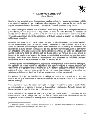 36
TRABAJO CON OBJETOS5
Marta Shinca
Otro tema que no quisiéramos dejar de tocar es el de trabajo con objetos y materiales, debido
a su enorme importancia como auxiliar en el conocimiento de lo corporal, la gran ayuda que
supone en el conocimiento del espacio y su aportación en el campo sonoro y rítmico.
El trabajo con objetos tiene un fin fundamental: sensibilizar y estimular la percepción sensorial
y kinestésica, lo cual proporciona a la persona un punto de vista diferente con respecto al
mundo exterior, basado en vivencias y no en conceptos o conocimientos racionales. Estas
vivencias proporcionan elementos asimilables al trabajo corporal y amplían las posibilidades
del lenguaje expresivo.
Mediante estímulos de tipo táctil, visual, auditivo, el descubrimiento directo de texturas,
formas, dimensiones, peso, flexibilidad, calidez, sonoridad, a nivel primario, conduce no a
saber qué atributos posee el objeto, sino a sentir esos atributos, a vivirlos y así encontrar una
relación con él. Esta relación es mutua: no se trata de manipular el objeto, sino de apreciar lo
que él suscita en nosotros. En principio serán sensaciones físicas de tacto, de adaptabilidad
cuerpo-objeto (una manó se adhiere a él, se desliza por él, un hombro se apoya, un pie se
hunde...), de equilibrio, de sostén, de rigidez o maleabilidad, precisión y controlo liberación,
etcétera, para dejar paso luego a sensaciones más subjetivas de intimidad, rechazo,
indiferencia; es decir, estableciendo una relación afectiva con él.
A medida que se desarrolla el ejercicio, se produce una especie de "extrañamiento" del objeto,
que apartado de su uso normal va adquiriendo otro significado para la persona, llegando por
este camino a un conocimiento no racional de él. Se trata de descubrir la entidad misteriosa y
propia del objeto, haciendo caso omiso de las referencias cognoscitivas y funcionales que
cotidianamente tenemos de él, por la vía de una apertura sensible no racional.
Esa entidad del objeto se da sobre todo por el tipo de materia 'de que esté hecho; son sus
cualidades las que determinan el tipo de relación que se establece, unidas a la subjetividad
del que investiga.
En las siguientes etapas del trabajo con objetos, éstos pueden abrir una serie de posibilidades
de movimiento en el espacio y ayudar a descubrirlos y disfrutarlos. También pueden ser
transmisores de la relación entre dos o más personas.
En el movimiento, el objeto es una prolongación del propio cuerpo, y mediante él nos
comunicamos con el cuerpo del otro ya sea en ritmos comunes, desplazamientos en
adaptación recíproca, tensiones contrapuestas o abandono sobre él.
5
En Expresión corporal. Técnica y expresión del movimiento, 3a ed., Barcelona, Praxis (Educación al día-Didáctica y
pedagogía. Monografías escuela española), 2002, pp. 121-126.
 