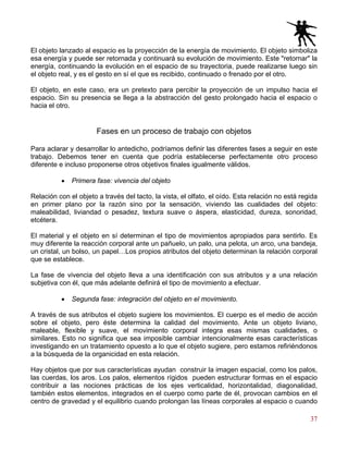 37
El objeto lanzado al espacio es la proyección de la energía de movimiento. El objeto simboliza
esa energía y puede ser retornada y continuará su evolución de movimiento. Este "retornar" la
energía, continuando la evolución en el espacio de su trayectoria, puede realizarse luego sin
el objeto real, y es el gesto en sí el que es recibido, continuado o frenado por el otro.
El objeto, en este caso, era un pretexto para percibir la proyección de un impulso hacia el
espacio. Sin su presencia se llega a la abstracción del gesto prolongado hacia el espacio o
hacia el otro.
Fases en un proceso de trabajo con objetos
Para aclarar y desarrollar lo antedicho, podríamos definir las diferentes fases a seguir en este
trabajo. Debemos tener en cuenta que podría establecerse perfectamente otro proceso
diferente e incluso proponerse otros objetivos finales igualmente válidos.
• Primera fase: vivencia del objeto
Relación con el objeto a través del tacto, la vista, el olfato, el oído. Esta relación no está regida
en primer plano por la razón sino por la sensación, viviendo las cualidades del objeto:
maleabilidad, liviandad o pesadez, textura suave o áspera, elasticidad, dureza, sonoridad,
etcétera.
El material y el objeto en sí determinan el tipo de movimientos apropiados para sentirlo. Es
muy diferente la reacción corporal ante un pañuelo, un palo, una pelota, un arco, una bandeja,
un cristal, un bolso, un papel…Los propios atributos del objeto determinan la relación corporal
que se establece.
La fase de vivencia del objeto lleva a una identificación con sus atributos y a una relación
subjetiva con él, que más adelante definirá el tipo de movimiento a efectuar.
• Segunda fase: integración del objeto en el movimiento.
A través de sus atributos el objeto sugiere los movimientos. El cuerpo es el medio de acción
sobre el objeto, pero éste determina la calidad del movimiento. Ante un objeto liviano,
maleable, flexible y suave, el movimiento corporal integra esas mismas cualidades, o
similares. Esto no significa que sea imposible cambiar intencionalmente esas características
investigando en un tratamiento opuesto a lo que el objeto sugiere, pero estamos refiriéndonos
a la búsqueda de la organicidad en esta relación.
Hay objetos que por sus características ayudan construir la imagen espacial, como los palos,
las cuerdas, los aros. Los palos, elementos rígidos pueden estructurar formas en el espacio
contribuir a las nociones prácticas de los ejes verticalidad, horizontalidad, diagonalidad,
también estos elementos, integrados en el cuerpo como parte de él, provocan cambios en el
centro de gravedad y el equilibrio cuando prolongan las líneas corporales al espacio o cuando
 