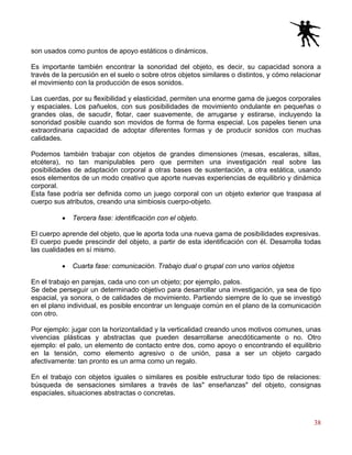 38
son usados como puntos de apoyo estáticos o dinámicos.
Es importante también encontrar la sonoridad del objeto, es decir, su capacidad sonora a
través de la percusión en el suelo o sobre otros objetos similares o distintos, y cómo relacionar
el movimiento con la producción de esos sonidos.
Las cuerdas, por su flexibilidad y elasticidad, permiten una enorme gama de juegos corporales
y espaciales. Los pañuelos, con sus posibilidades de movimiento ondulante en pequeñas o
grandes olas, de sacudir, flotar, caer suavemente, de arrugarse y estirarse, incluyendo la
sonoridad posible cuando son movidos de forma de forma especial. Los papeles tienen una
extraordinaria capacidad de adoptar diferentes formas y de producir sonidos con muchas
calidades.
Podemos también trabajar con objetos de grandes dimensiones (mesas, escaleras, sillas,
etcétera), no tan manipulables pero que permiten una investigación real sobre las
posibilidades de adaptación corporal a otras bases de sustentación, a otra estática, usando
esos elementos de un modo creativo que aporte nuevas experiencias de equilibrio y dinámica
corporal.
Esta fase podría ser definida como un juego corporal con un objeto exterior que traspasa al
cuerpo sus atributos, creando una simbiosis cuerpo-objeto.
• Tercera fase: identificación con el objeto.
El cuerpo aprende del objeto, que le aporta toda una nueva gama de posibilidades expresivas.
El cuerpo puede prescindir del objeto, a partir de esta identificación con él. Desarrolla todas
las cualidades en sí mismo.
• Cuarta fase: comunicación. Trabajo dual o grupal con uno varios objetos
En el trabajo en parejas, cada uno con un objeto; por ejemplo, palos.
Se debe perseguir un determinado objetivo para desarrollar una investigación, ya sea de tipo
espacial, ya sonora, o de calidades de movimiento. Partiendo siempre de lo que se investigó
en el plano individual, es posible encontrar un lenguaje común en el plano de la comunicación
con otro.
Por ejemplo: jugar con la horizontalidad y la verticalidad creando unos motivos comunes, unas
vivencias plásticas y abstractas que pueden desarrollarse anecdóticamente o no. Otro
ejemplo: el palo, un elemento de contacto entre dos, como apoyo o encontrando el equilibrio
en la tensión, como elemento agresivo o de unión, pasa a ser un objeto cargado
afectivamente: tan pronto es un arma como un regalo.
En el trabajo con objetos iguales o similares es posible estructurar todo tipo de relaciones:
búsqueda de sensaciones similares a través de las" enseñanzas" del objeto, consignas
espaciales, situaciones abstractas o concretas.
 