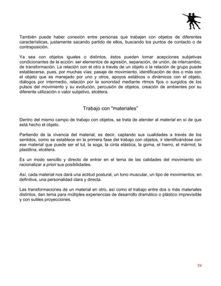 39
También puede haber conexión entre personas que trabajen con objetos de diferentes
características, justamente sacando partido de ellos, buscando los puntos de contacto o de
contraposición.
Ya sea con objetos iguales o distintos, éstos pueden tomar acepciones subjetivas
condicionantes de la acción: ser elementos de agresión, separación, de unión, de intercambio,
de transformación. La relación con el otro a través de un objeto o la relación de grupo puede
establecerse, pues, por muchas vías: pasaje de movimiento, identificación de dos o más con
el objeto que es manejado por uno y otros, apoyos estáticos o dinámicos con el objeto,
diálogos por intermedio, relación por la sonoridad mediante ritmos fijos o surgidos de los
pulsos del movimiento y su evolución, percusión de objetos, creación de ambientes por su
diferente utilización o valor subjetivo, etcétera.
Trabajo con "materiales”
Dentro del mismo campo de trabajo con objetos, se trata de atender al material en sí de que
está hecho el objeto.
Partiendo de la vivencia del material, es decir, captando sus cualidades a través de los
sentidos, como se establece en la primera fase del trabajo con objetos, ir identificándose con
ese material que puede ser el tul, la soga, la cinta elástica, la goma, el hierro, el mármol, la
plastilina, etcétera.
Es un modo sencillo y directo de entrar en el tema de las calidades del movimiento sin
racionalizar a priori sus posibilidades.
Así, cada material nos dará una actitud postural, un tono muscular, un tipo de movimientos; en
definitiva, una personalidad clara y directa.
Las transformaciones de un material en otro, así como el trabajo entre dos o más materiales
distintos, dan tema para múltiples experiencias de desarrollo dramático o plástico imprevisible
y con sutiles proyecciones.
 